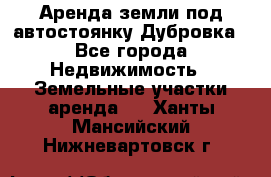 Аренда земли под автостоянку Дубровка - Все города Недвижимость » Земельные участки аренда   . Ханты-Мансийский,Нижневартовск г.